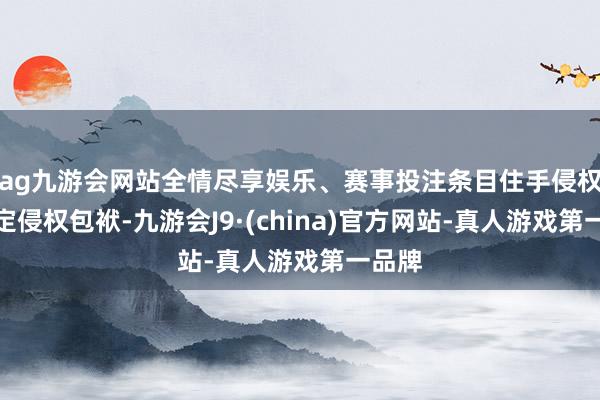 ag九游会网站全情尽享娱乐、赛事投注条目住手侵权、审定侵权包袱-九游会J9·(china)官方网站-真人游戏第一品牌