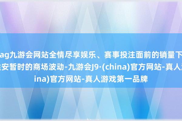 ag九游会网站全情尽享娱乐、赛事投注面前的销量下滑仅仅广汽埃安暂时的商场波动-九游会J9·(china)官方网站-真人游戏第一品牌