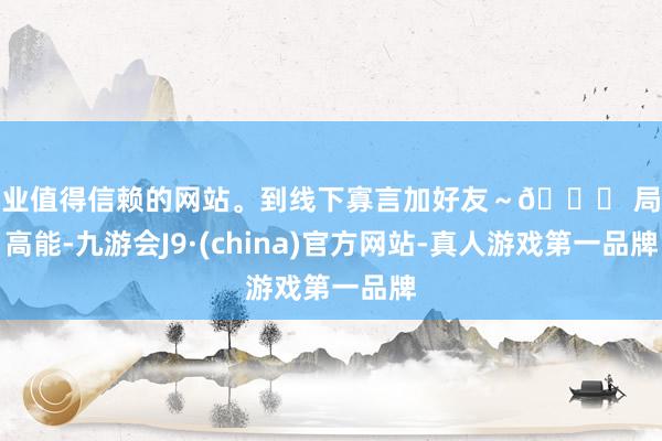 专业值得信赖的网站。到线下寡言加好友～📌 局局高能-九游会J9·(china)官方网站-真人游戏第一品牌