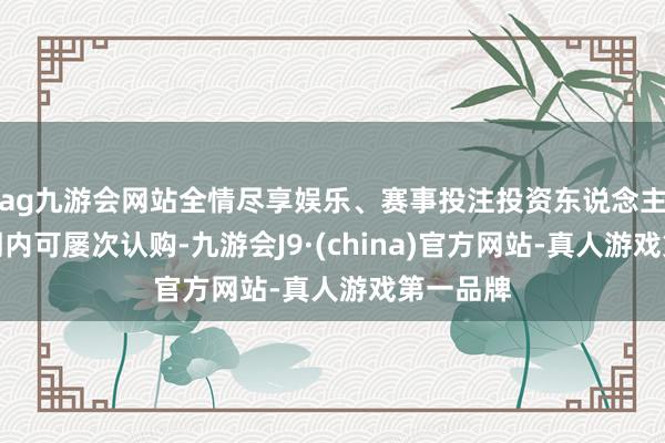 ag九游会网站全情尽享娱乐、赛事投注投资东说念主在召募期内可屡次认购-九游会J9·(china)官方网站-真人游戏第一品牌