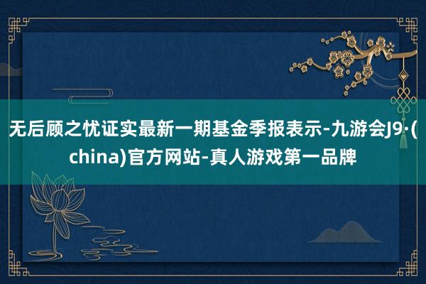无后顾之忧证实最新一期基金季报表示-九游会J9·(china)官方网站-真人游戏第一品牌