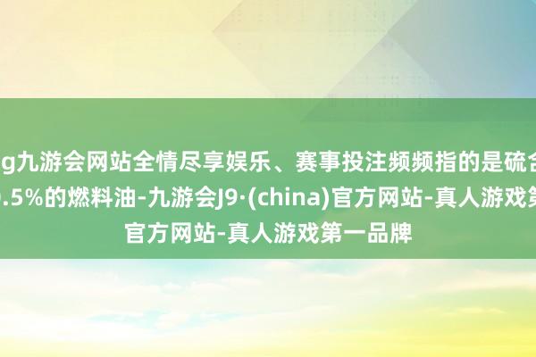 ag九游会网站全情尽享娱乐、赛事投注频频指的是硫含量低于0.5%的燃料油-九游会J9·(china)官方网站-真人游戏第一品牌