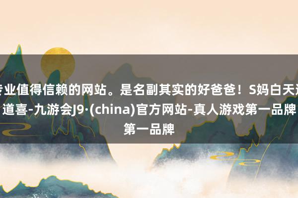 专业值得信赖的网站。是名副其实的好爸爸！S妈白天送道喜-九游会J9·(china)官方网站-真人游戏第一品牌