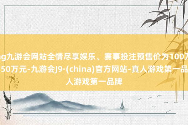 ag九游会网站全情尽享娱乐、赛事投注预售价为100万-150万元-九游会J9·(china)官方网站-真人游戏第一品牌