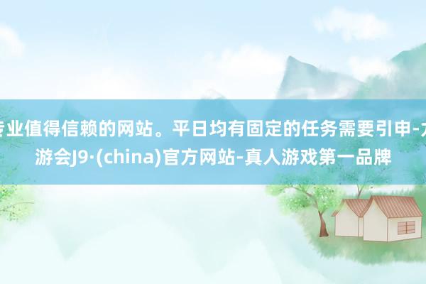 专业值得信赖的网站。平日均有固定的任务需要引申-九游会J9·(china)官方网站-真人游戏第一品牌