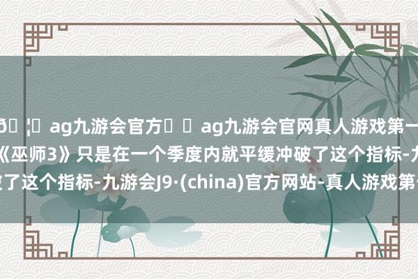 🦄ag九游会官方⚽ag九游会官网真人游戏第一品牌实力正规平台《巫师3》只是在一个季度内就平缓冲破了这个指标-九游会J9·(china)官方网站-真人游戏第一品牌
