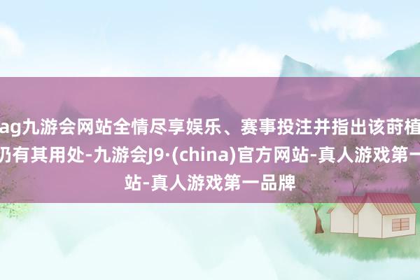 ag九游会网站全情尽享娱乐、赛事投注并指出该莳植于今仍有其用处-九游会J9·(china)官方网站-真人游戏第一品牌