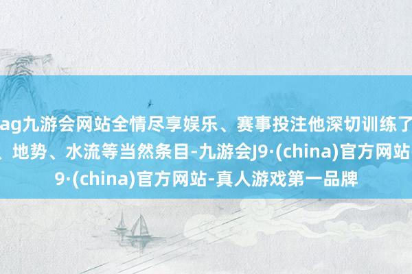 ag九游会网站全情尽享娱乐、赛事投注他深切训练了面貌方位地的地形、地势、水流等当然条目-九游会J9·(china)官方网站-真人游戏第一品牌