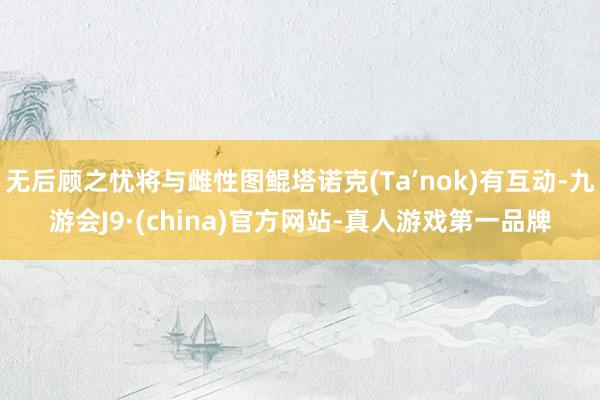 无后顾之忧将与雌性图鲲塔诺克(Ta’nok)有互动-九游会J9·(china)官方网站-真人游戏第一品牌