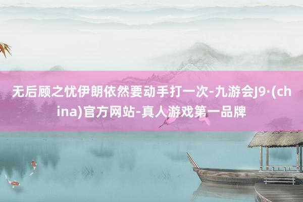 无后顾之忧伊朗依然要动手打一次-九游会J9·(china)官方网站-真人游戏第一品牌