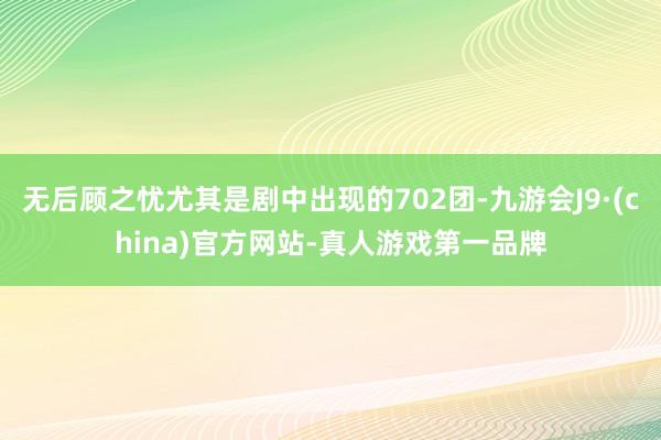 无后顾之忧尤其是剧中出现的702团-九游会J9·(china)官方网站-真人游戏第一品牌