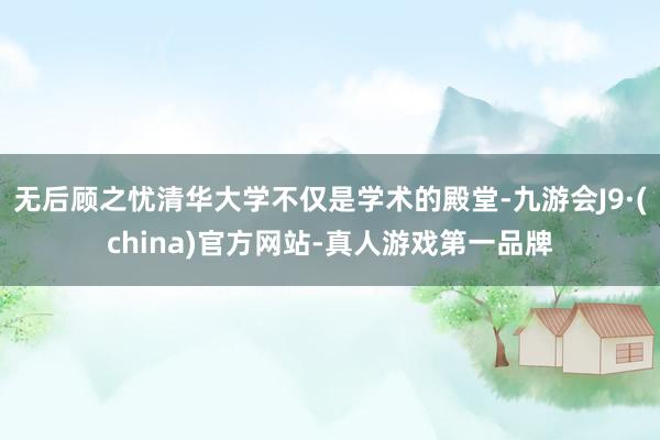 无后顾之忧清华大学不仅是学术的殿堂-九游会J9·(china)官方网站-真人游戏第一品牌