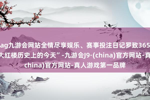 ag九游会网站全情尽享娱乐、赛事投注日记罗致365组图文展现“北大红楼历史上的今天”-九游会J9·(china)官方网站-真人游戏第一品牌