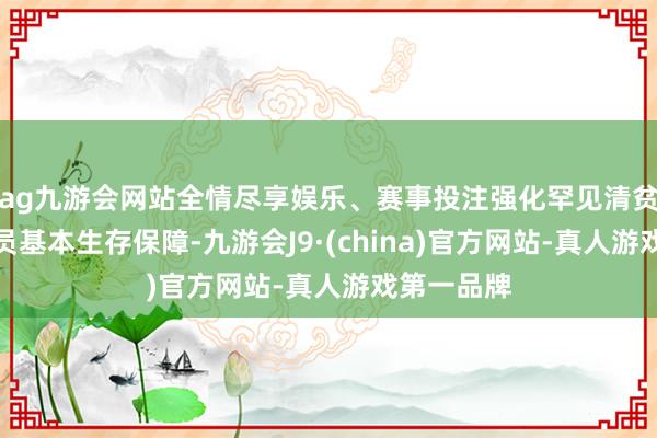 ag九游会网站全情尽享娱乐、赛事投注强化罕见清贫东说念主员基本生存保障-九游会J9·(china)官方网站-真人游戏第一品牌