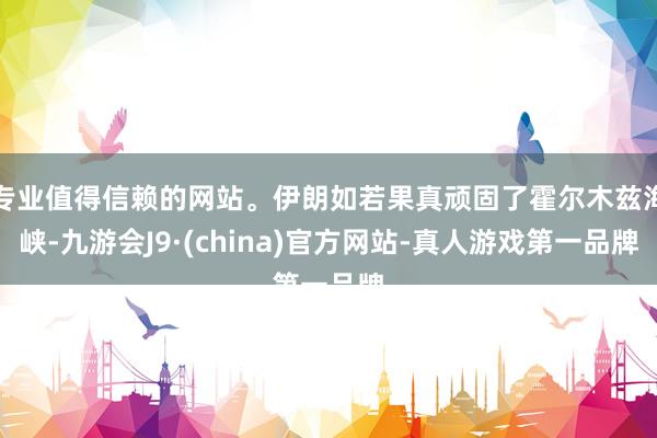 专业值得信赖的网站。伊朗如若果真顽固了霍尔木兹海峡-九游会J9·(china)官方网站-真人游戏第一品牌