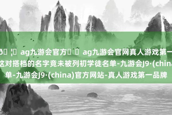 🦄ag九游会官方⚽ag九游会官网真人游戏第一品牌实力正规平台这对搭档的名字竟未被列初学徒名单-九游会J9·(china)官方网站-真人游戏第一品牌